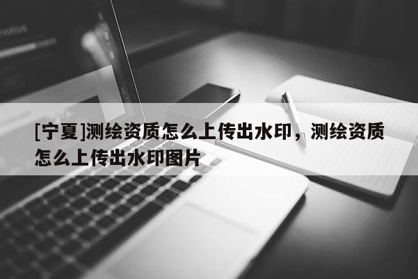 [寧夏]測繪資質怎么上傳出水印，測繪資質怎么上傳出水印圖片