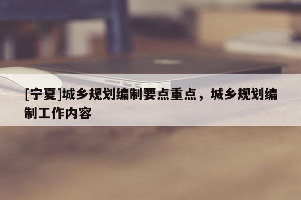 [寧夏]城鄉(xiāng)規(guī)劃編制要點(diǎn)重點(diǎn)，城鄉(xiāng)規(guī)劃編制工作內(nèi)容