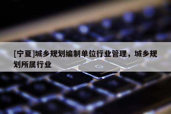 [寧夏]城鄉(xiāng)規(guī)劃編制單位行業(yè)管理，城鄉(xiāng)規(guī)劃所屬行業(yè)