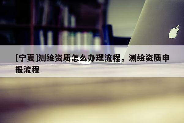 [寧夏]測(cè)繪資質(zhì)怎么辦理流程，測(cè)繪資質(zhì)申報(bào)流程