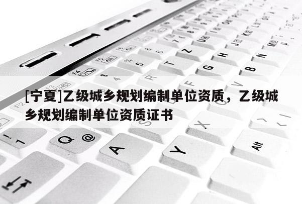 [寧夏]乙級(jí)城鄉(xiāng)規(guī)劃編制單位資質(zhì)，乙級(jí)城鄉(xiāng)規(guī)劃編制單位資質(zhì)證書