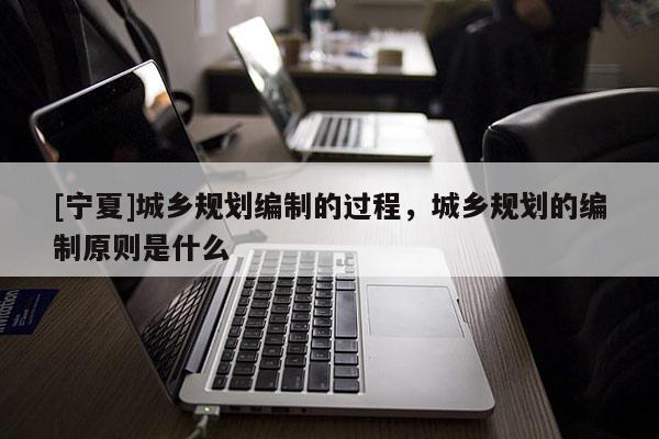 [寧夏]城鄉(xiāng)規(guī)劃編制的過程，城鄉(xiāng)規(guī)劃的編制原則是什么
