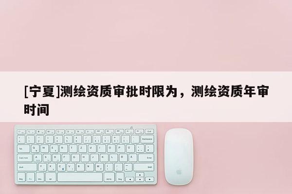 [寧夏]測繪資質(zhì)審批時限為，測繪資質(zhì)年審時間