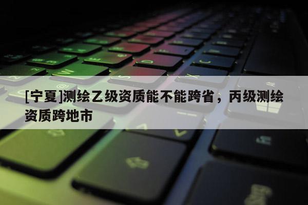 [寧夏]測繪乙級資質(zhì)能不能跨省，丙級測繪資質(zhì)跨地市