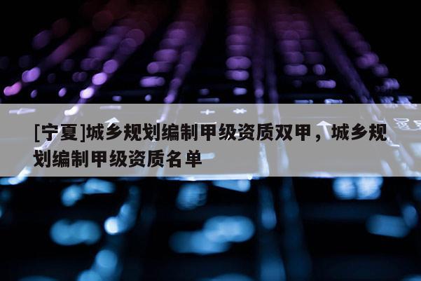 [寧夏]城鄉(xiāng)規(guī)劃編制甲級資質(zhì)雙甲，城鄉(xiāng)規(guī)劃編制甲級資質(zhì)名單