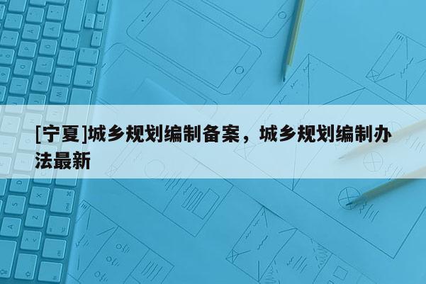 [寧夏]城鄉(xiāng)規(guī)劃編制備案，城鄉(xiāng)規(guī)劃編制辦法最新