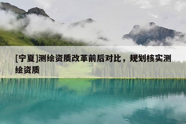 [寧夏]測繪資質(zhì)改革前后對比，規(guī)劃核實測繪資質(zhì)