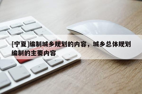 [寧夏]編制城鄉(xiāng)規(guī)劃的內(nèi)容，城鄉(xiāng)總體規(guī)劃編制的主要內(nèi)容