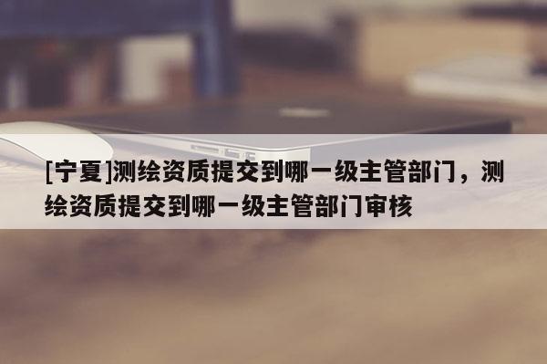 [寧夏]測繪資質(zhì)提交到哪一級主管部門，測繪資質(zhì)提交到哪一級主管部門審核