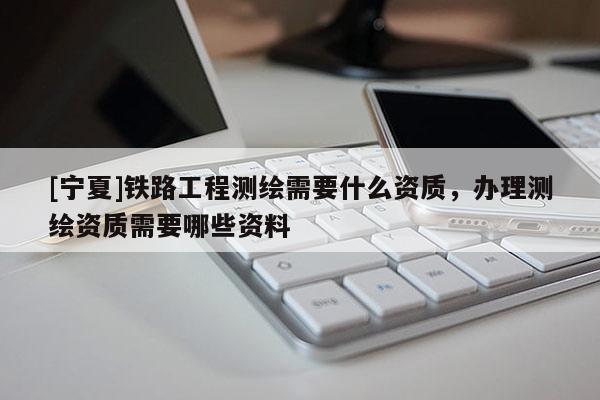 [寧夏]鐵路工程測繪需要什么資質(zhì)，辦理測繪資質(zhì)需要哪些資料