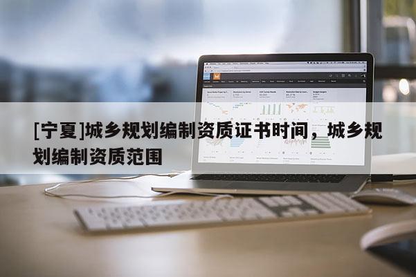 [寧夏]城鄉(xiāng)規(guī)劃編制資質(zhì)證書時間，城鄉(xiāng)規(guī)劃編制資質(zhì)范圍