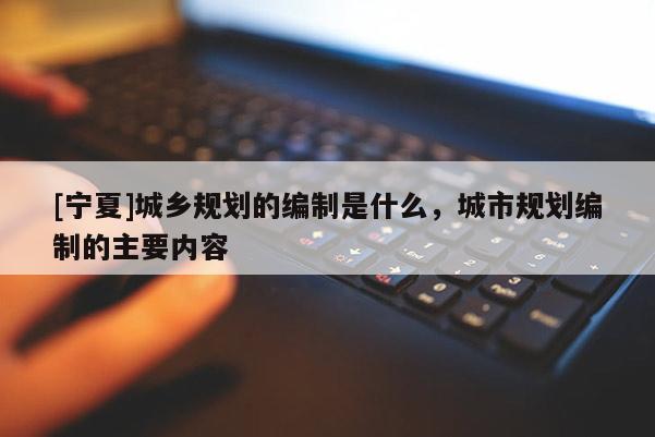[寧夏]城鄉(xiāng)規(guī)劃的編制是什么，城市規(guī)劃編制的主要內(nèi)容
