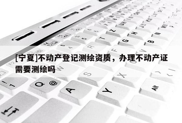 [寧夏]不動產(chǎn)登記測繪資質(zhì)，辦理不動產(chǎn)證需要測繪嗎