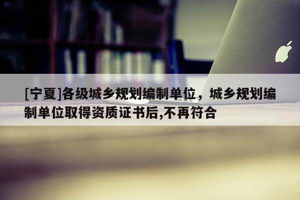 [寧夏]各級(jí)城鄉(xiāng)規(guī)劃編制單位，城鄉(xiāng)規(guī)劃編制單位取得資質(zhì)證書后,不再符合