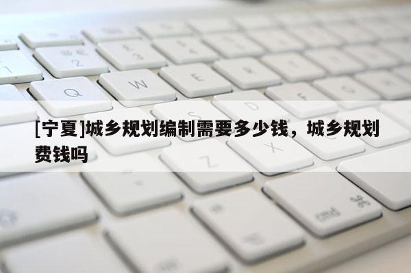 [寧夏]城鄉(xiāng)規(guī)劃編制需要多少錢，城鄉(xiāng)規(guī)劃費錢嗎