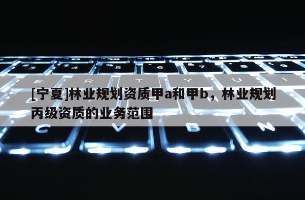 [寧夏]林業(yè)規(guī)劃資質(zhì)甲a和甲b，林業(yè)規(guī)劃丙級(jí)資質(zhì)的業(yè)務(wù)范圍