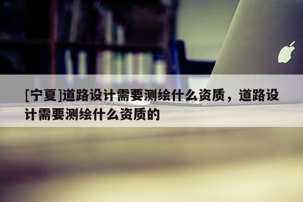 [寧夏]道路設(shè)計(jì)需要測繪什么資質(zhì)，道路設(shè)計(jì)需要測繪什么資質(zhì)的