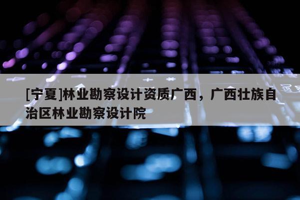 [寧夏]林業(yè)勘察設計資質(zhì)廣西，廣西壯族自治區(qū)林業(yè)勘察設計院