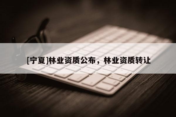 [寧夏]林業(yè)資質(zhì)公布，林業(yè)資質(zhì)轉(zhuǎn)讓