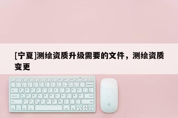 [寧夏]測(cè)繪資質(zhì)升級(jí)需要的文件，測(cè)繪資質(zhì)變更
