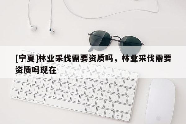 [寧夏]林業(yè)采伐需要資質(zhì)嗎，林業(yè)采伐需要資質(zhì)嗎現(xiàn)在