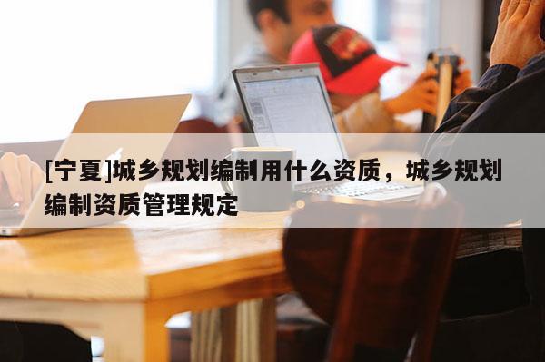 [寧夏]城鄉(xiāng)規(guī)劃編制用什么資質(zhì)，城鄉(xiāng)規(guī)劃編制資質(zhì)管理規(guī)定