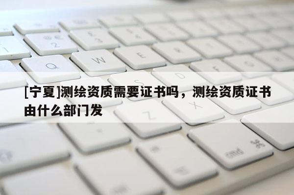 [寧夏]測繪資質(zhì)需要證書嗎，測繪資質(zhì)證書由什么部門發(fā)
