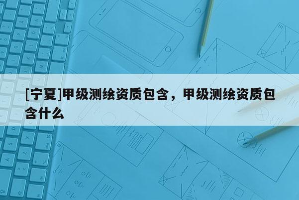 [寧夏]甲級測繪資質(zhì)包含，甲級測繪資質(zhì)包含什么