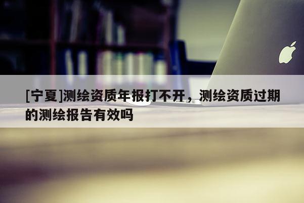 [寧夏]測(cè)繪資質(zhì)年報(bào)打不開，測(cè)繪資質(zhì)過(guò)期的測(cè)繪報(bào)告有效嗎