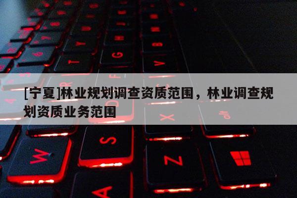 [寧夏]林業(yè)規(guī)劃調(diào)查資質(zhì)范圍，林業(yè)調(diào)查規(guī)劃資質(zhì)業(yè)務(wù)范圍