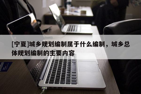 [寧夏]城鄉(xiāng)規(guī)劃編制屬于什么編制，城鄉(xiāng)總體規(guī)劃編制的主要內(nèi)容