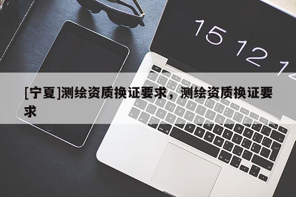 [寧夏]測繪資質(zhì)換證要求，測繪資質(zhì)換證要求