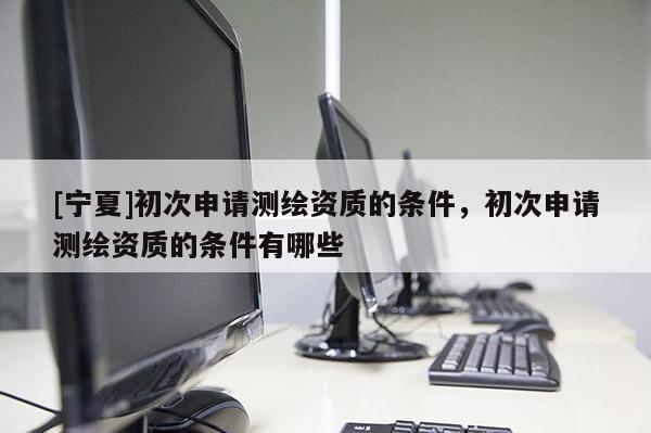 [寧夏]初次申請測繪資質(zhì)的條件，初次申請測繪資質(zhì)的條件有哪些