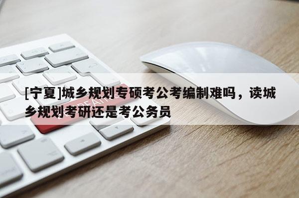 [寧夏]城鄉(xiāng)規(guī)劃專(zhuān)碩考公考編制難嗎，讀城鄉(xiāng)規(guī)劃考研還是考公務(wù)員