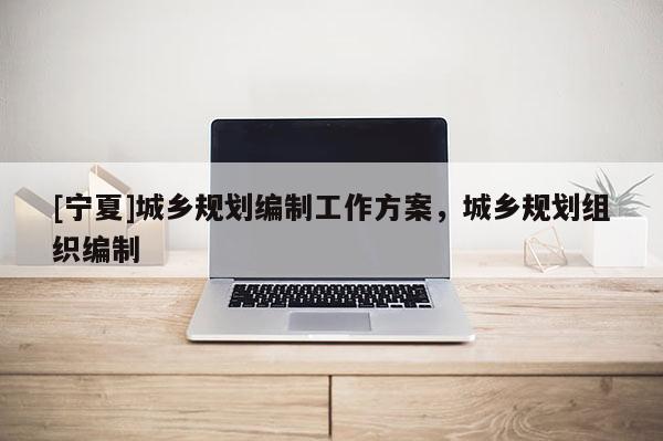 [寧夏]城鄉(xiāng)規(guī)劃編制工作方案，城鄉(xiāng)規(guī)劃組織編制