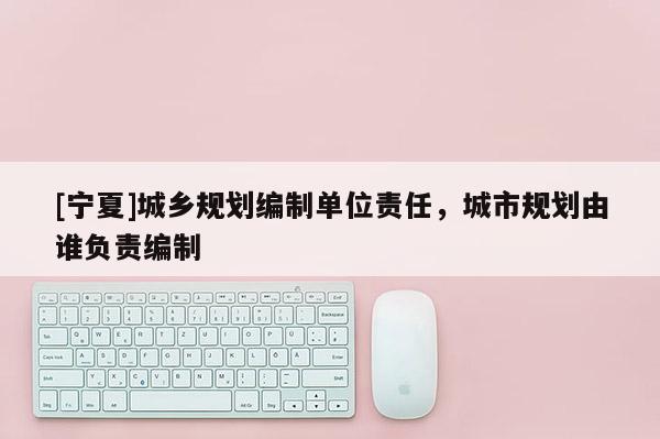 [寧夏]城鄉(xiāng)規(guī)劃編制單位責(zé)任，城市規(guī)劃由誰負(fù)責(zé)編制