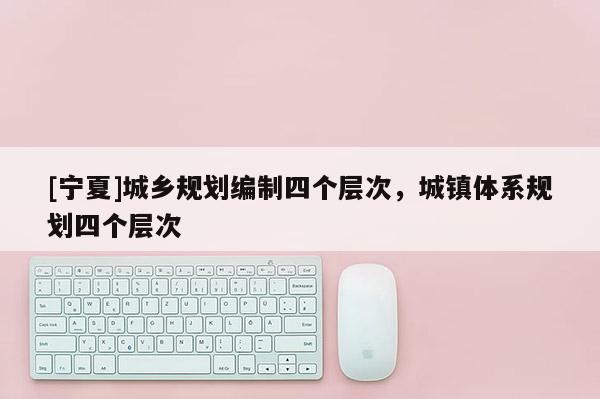 [寧夏]城鄉(xiāng)規(guī)劃編制四個層次，城鎮(zhèn)體系規(guī)劃四個層次