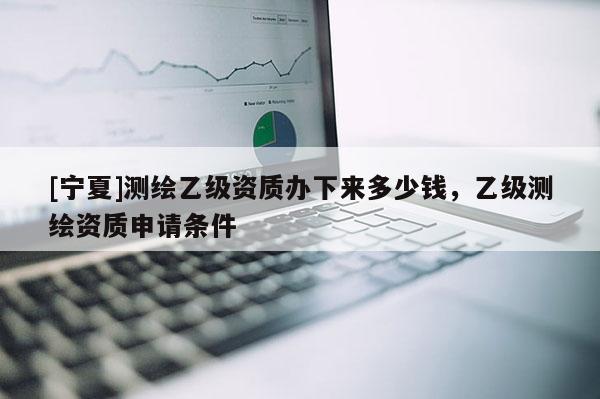 [寧夏]測繪乙級資質(zhì)辦下來多少錢，乙級測繪資質(zhì)申請條件