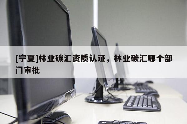 [寧夏]林業(yè)碳匯資質(zhì)認(rèn)證，林業(yè)碳匯哪個部門審批