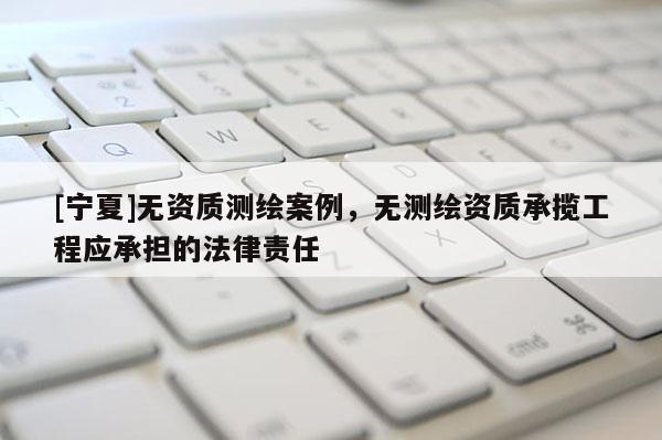 [寧夏]無(wú)資質(zhì)測(cè)繪案例，無(wú)測(cè)繪資質(zhì)承攬工程應(yīng)承擔(dān)的法律責(zé)任