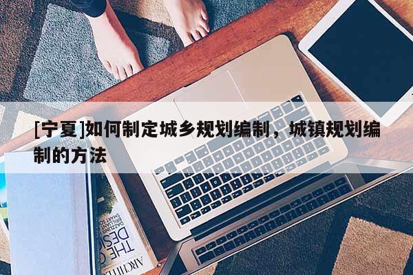 [寧夏]如何制定城鄉(xiāng)規(guī)劃編制，城鎮(zhèn)規(guī)劃編制的方法