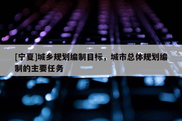 [寧夏]城鄉(xiāng)規(guī)劃編制目標(biāo)，城市總體規(guī)劃編制的主要任務(wù)