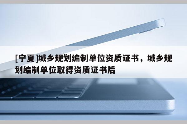 [寧夏]城鄉(xiāng)規(guī)劃編制單位資質(zhì)證書(shū)，城鄉(xiāng)規(guī)劃編制單位取得資質(zhì)證書(shū)后