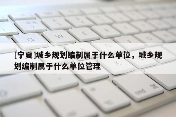 [寧夏]城鄉(xiāng)規(guī)劃編制屬于什么單位，城鄉(xiāng)規(guī)劃編制屬于什么單位管理
