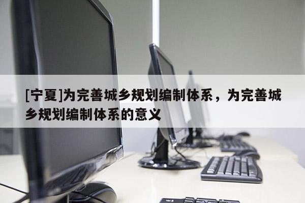 [寧夏]為完善城鄉(xiāng)規(guī)劃編制體系，為完善城鄉(xiāng)規(guī)劃編制體系的意義