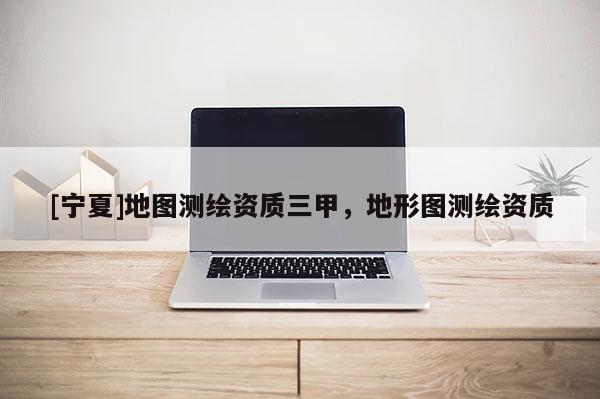 [寧夏]地圖測繪資質(zhì)三甲，地形圖測繪資質(zhì)