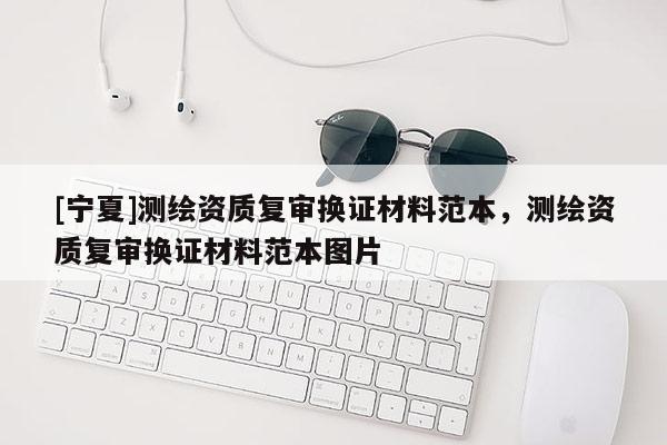 [寧夏]測繪資質(zhì)復(fù)審換證材料范本，測繪資質(zhì)復(fù)審換證材料范本圖片