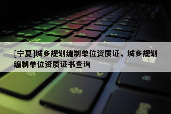 [寧夏]城鄉(xiāng)規(guī)劃編制單位資質(zhì)證，城鄉(xiāng)規(guī)劃編制單位資質(zhì)證書查詢