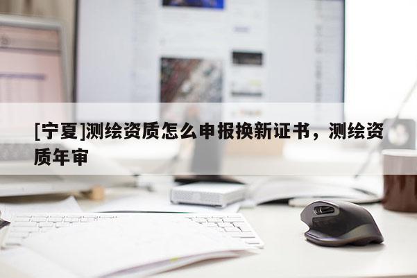 [寧夏]測(cè)繪資質(zhì)怎么申報(bào)換新證書，測(cè)繪資質(zhì)年審