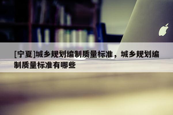 [寧夏]城鄉(xiāng)規(guī)劃編制質(zhì)量標(biāo)準(zhǔn)，城鄉(xiāng)規(guī)劃編制質(zhì)量標(biāo)準(zhǔn)有哪些